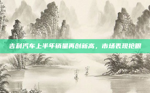 吉利汽车上半年销量再创新高，市场表现抢眼