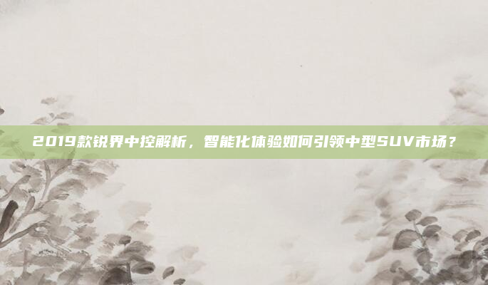 2019款锐界中控解析，智能化体验如何引领中型SUV市场？