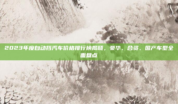 2023年度自动挡汽车价格排行榜揭晓，豪华、合资、国产车型全面盘点
