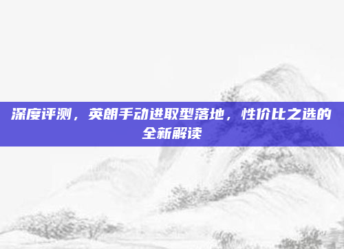 深度评测,英朗手动进取型落地,性价比之选的全新解读