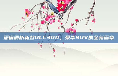 深度解析新款GLC300，豪华SUV的全新篇章