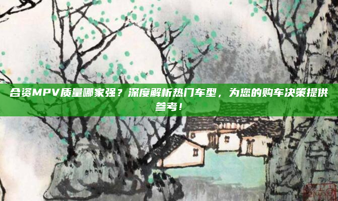合资MPV质量哪家强？深度解析热门车型，为您的购车决策提供参考！