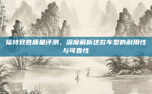 福特致胜质量评测，深度解析这款车型的耐用性与可靠性