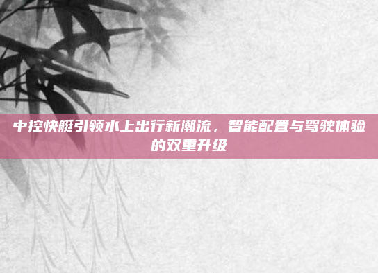 中控快艇引领水上出行新潮流，智能配置与驾驶体验的双重升级