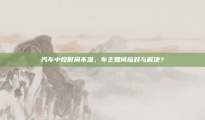 汽车中控时间不准，车主如何应对与解决？