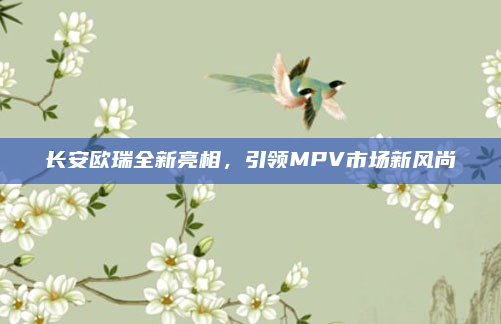 长安欧瑞全新亮相，引领MPV市场新风尚