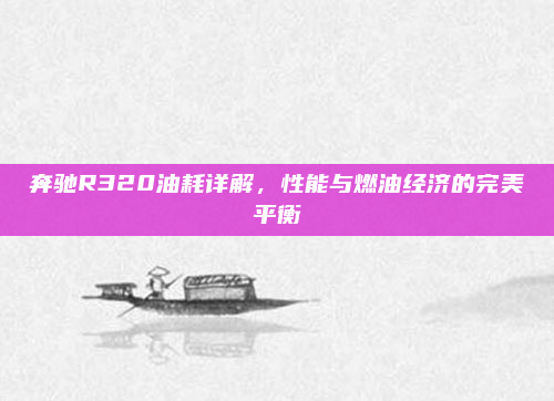 奔驰R320油耗详解，性能与燃油经济的完美平衡