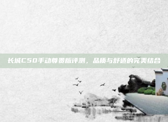 长城C50手动尊贵版评测，品质与舒适的完美结合