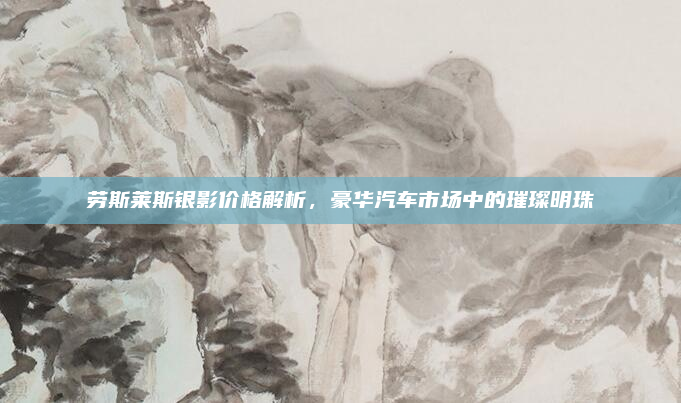 劳斯莱斯银影价格解析，豪华汽车市场中的璀璨明珠