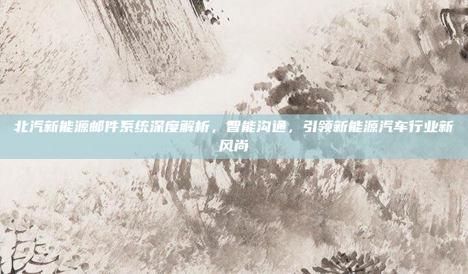 北汽新能源邮件系统深度解析，智能沟通，引领新能源汽车行业新风尚
