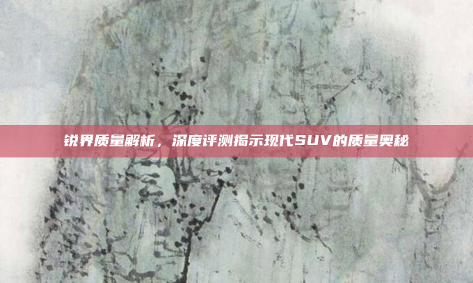 锐界质量解析，深度评测揭示现代SUV的质量奥秘