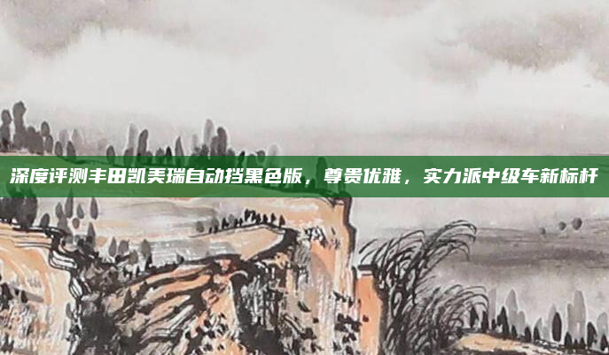 深度评测丰田凯美瑞自动挡黑色版，尊贵优雅，实力派中级车新标杆