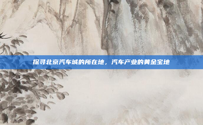 探寻北京汽车城的所在地，汽车产业的黄金宝地