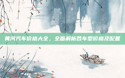 黄河汽车价格大全，全面解析各车型价格及配置