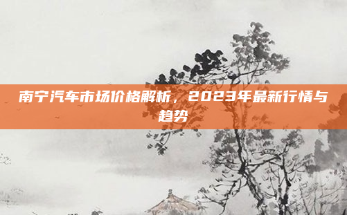 南宁汽车市场价格解析，2023年最新行情与趋势