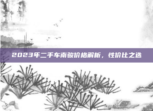 2023年二手车南骏价格解析，性价比之选
