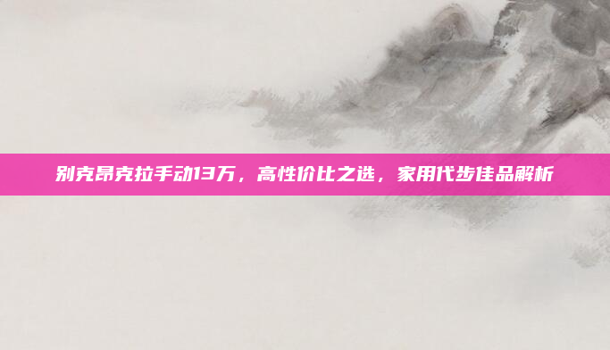 别克昂克拉手动13万，高性价比之选，家用代步佳品解析