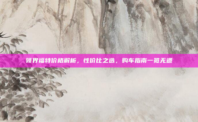 领界福特价格解析，性价比之选，购车指南一览无遗