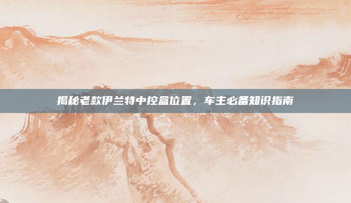揭秘老款伊兰特中控盒位置，车主必备知识指南