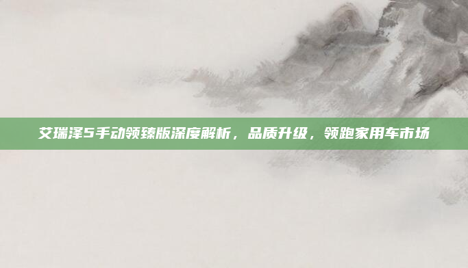 艾瑞泽5手动领臻版深度解析，品质升级，领跑家用车市场