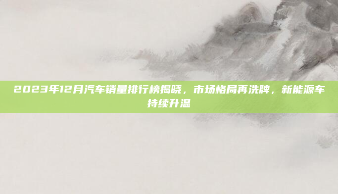 2023年12月汽车销量排行榜揭晓，市场格局再洗牌，新能源车持续升温
