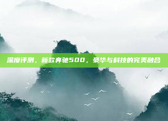 深度评测，新款奔驰500，豪华与科技的完美融合