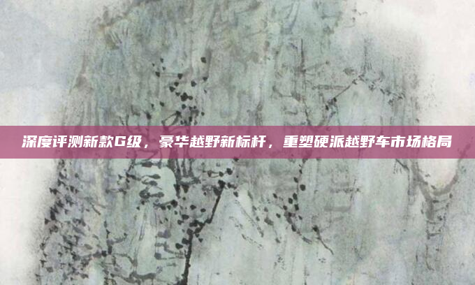 深度评测新款G级，豪华越野新标杆，重塑硬派越野车市场格局
