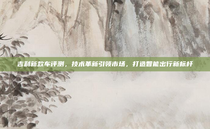 吉利新款车评测，技术革新引领市场，打造智能出行新标杆