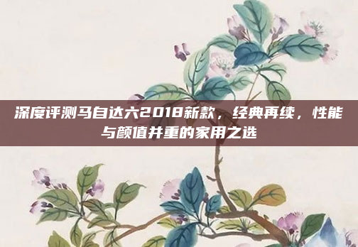 深度评测马自达六2018新款,经典再续,性能与颜值并重的家用之选