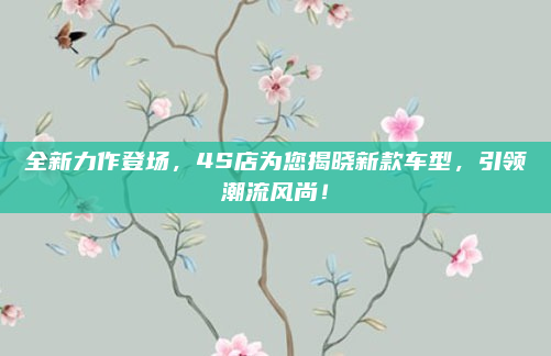 全新力作登场，4S店为您揭晓新款车型，引领潮流风尚！