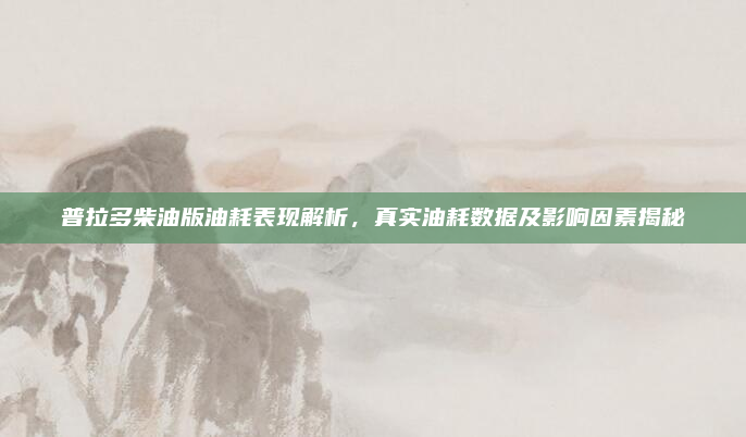 普拉多柴油版油耗表现解析，真实油耗数据及影响因素揭秘