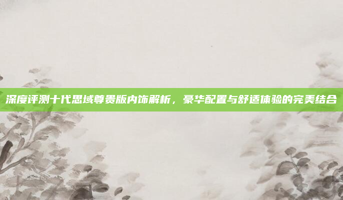 深度评测十代思域尊贵版内饰解析，豪华配置与舒适体验的完美结合