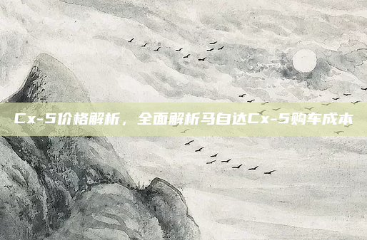 Cx-5价格解析，全面解析马自达Cx-5购车成本
