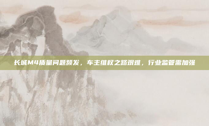 长城M4质量问题频发，车主维权之路艰难，行业监管需加强