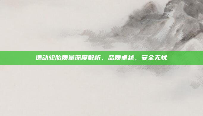 逸动轮胎质量深度解析,品质卓越,安全无忧
