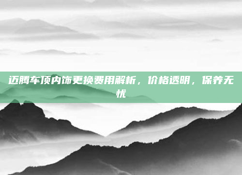 迈腾车顶内饰更换费用解析,价格透明,保养无忧