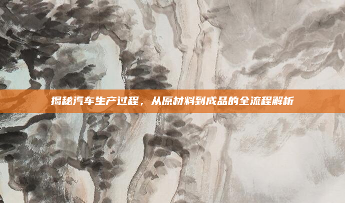 揭秘汽车生产过程，从原材料到成品的全流程解析