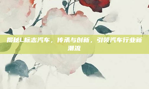 揭秘L标志汽车，传承与创新，引领汽车行业新潮流