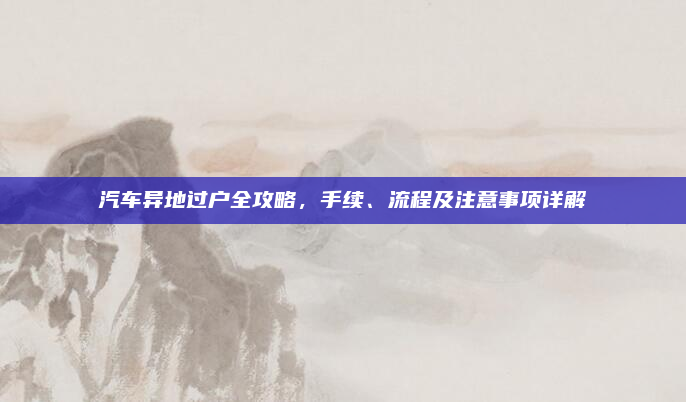 汽车异地过户全攻略，手续、流程及注意事项详解