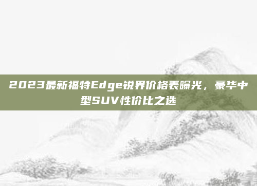 2023最新福特Edge锐界价格表曝光，豪华中型SUV性价比之选