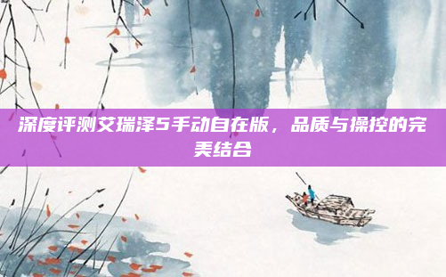 深度评测艾瑞泽5手动自在版，品质与操控的完美结合