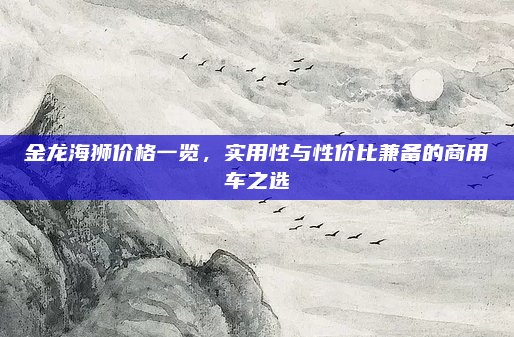 金龙海狮价格一览，实用性与性价比兼备的商用车之选