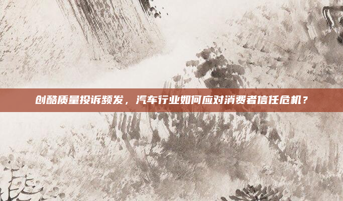 创酷质量投诉频发，汽车行业如何应对消费者信任危机？