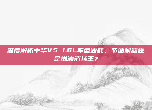 深度解析中华V5 1.6L车型油耗，节油利器还是燃油消耗王？