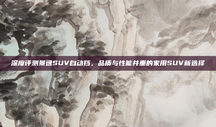 深度评测景逸SUV自动挡，品质与性能并重的家用SUV新选择