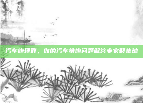 汽车修理群,你的汽车维修问题解答专家聚集地