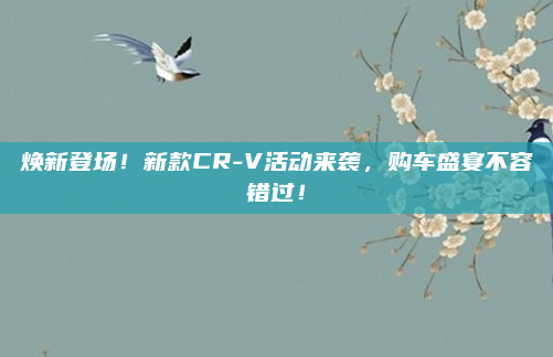 焕新登场!新款CR-V活动来袭,购车盛宴不容错过!