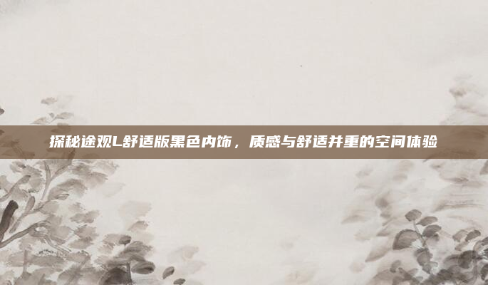 探秘途观L舒适版黑色内饰，质感与舒适并重的空间体验