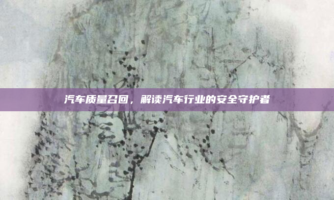 汽车质量召回，解读汽车行业的安全守护者