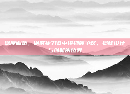 深度解析，保时捷718中控抄袭争议，揭秘设计与创新的边界